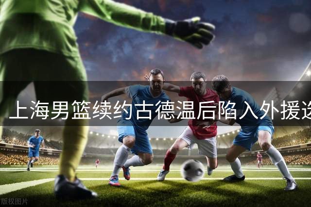 上海男篮续约古德温后陷入外援选择困境 卫冕之路何去何从