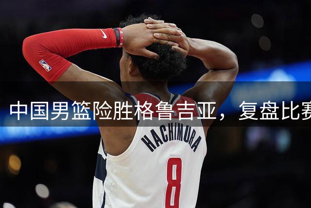 中国男篮险胜格鲁吉亚，复盘比赛高阶数据揭露用人问题