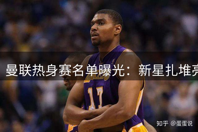 曼联热身赛名单曝光：新星扎堆亮相，姆巴佩同门师弟领衔进攻线